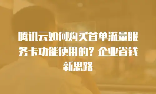腾讯云如何购买首单流量服务卡功能使用的？企业省钱新思路