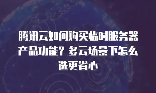 腾讯云如何购买临时服务器产品功能？多云场景下怎么选更省心