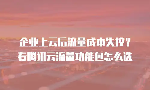 企业上云后流量成本失控？看腾讯云流量功能包怎么选