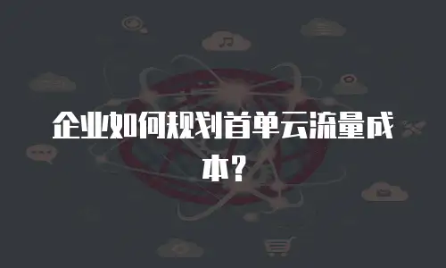 企业如何规划首单云流量成本？