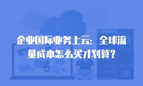 企业国际业务上云：全球流量成本怎么买才划算？