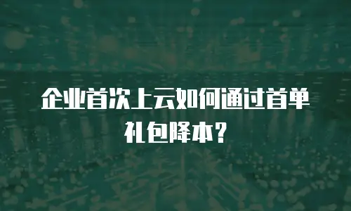 企业首次上云如何通过首单礼包降本？