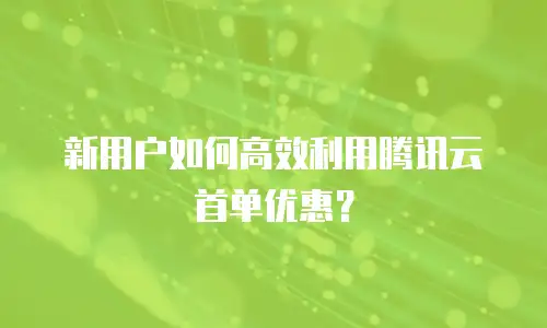 新用户如何高效利用腾讯云首单优惠？