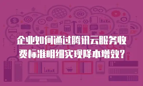 企业如何通过腾讯云服务收费标准明细实现降本增效？
