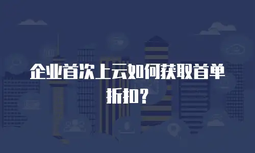 企业首次上云如何获取首单折扣？