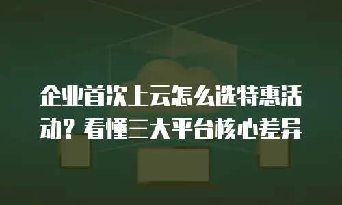 企业首次上云怎么选特惠活动？看懂三大平台核心差异