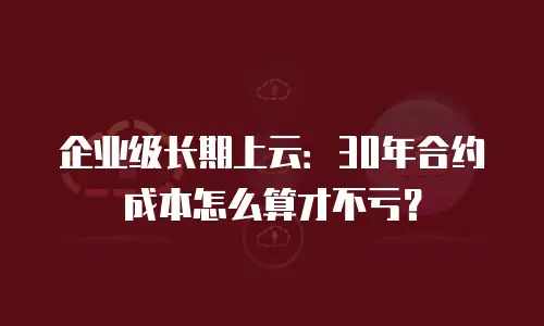企业级长期上云：30年合约成本怎么算才不亏？