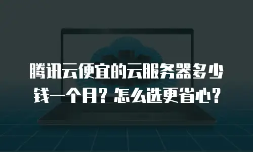 腾讯云便宜的云服务器多少钱一个月？怎么选更省心？