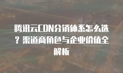 腾讯云CDN分销体系怎么选？渠道商角色与企业价值全解析