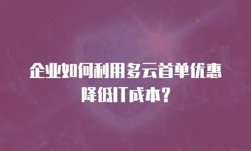 企业如何利用多云首单优惠降低IT成本？