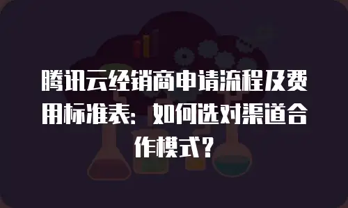 腾讯云经销商申请流程及费用标准表：如何选对渠道合作模式？