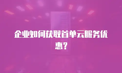 企业如何获取首单云服务优惠？