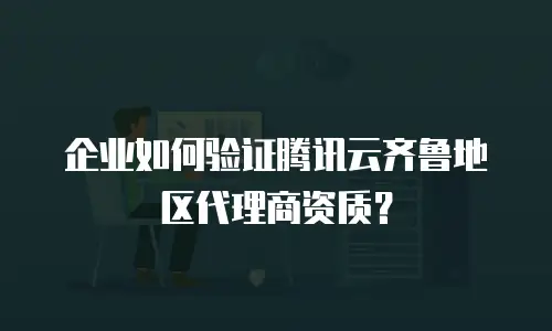 企业如何验证腾讯云齐鲁地区代理商资质？