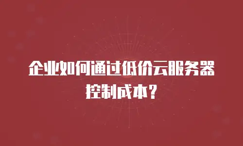 企业如何通过低价云服务器控制成本？