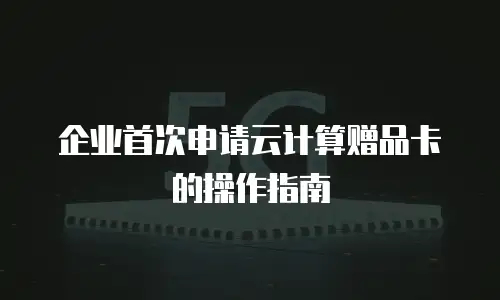 企业首次申请云计算赠品卡的操作指南