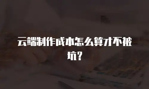 云端制作成本怎么算才不被坑？