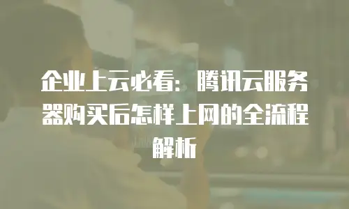 企业上云必看：腾讯云服务器购买后怎样上网的全流程解析