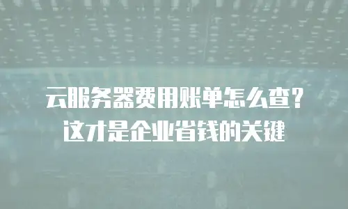 云服务器费用账单怎么查？这才是企业省钱的关键