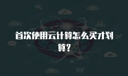 首次使用云计算怎么买才划算？