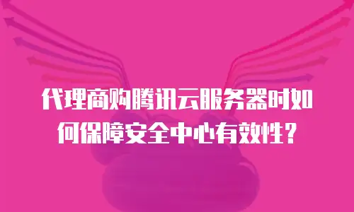 代理商购腾讯云服务器时如何保障安全中心有效性？