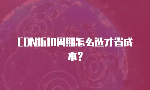 CDN折扣周期怎么选才省成本？
