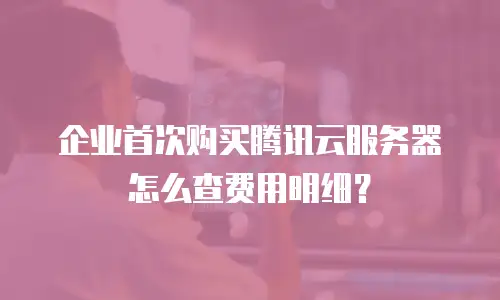 企业首次购买腾讯云服务器怎么查费用明细？