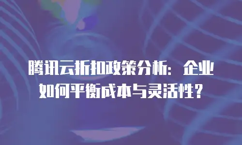 腾讯云折扣政策分析：企业如何平衡成本与灵活性？