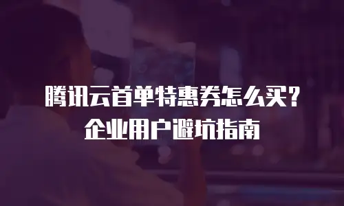 腾讯云首单特惠券怎么买？企业用户避坑指南