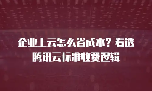 企业上云怎么省成本？看透腾讯云标准收费逻辑