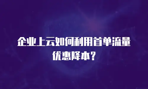 企业上云如何利用首单流量优惠降本？