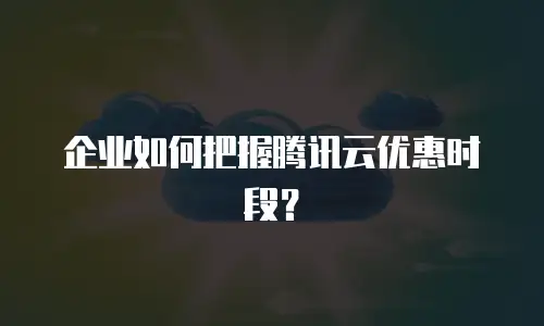 企业如何把握腾讯云优惠时段？