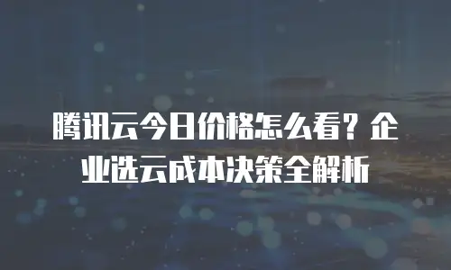 腾讯云今日价格怎么看？企业选云成本决策全解析