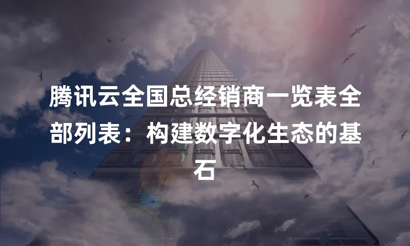 腾讯云全国总经销商一览表全部列表：构建数字化生态的基石