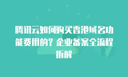 腾讯云如何购买香港域名功能费用的？企业备案全流程拆解