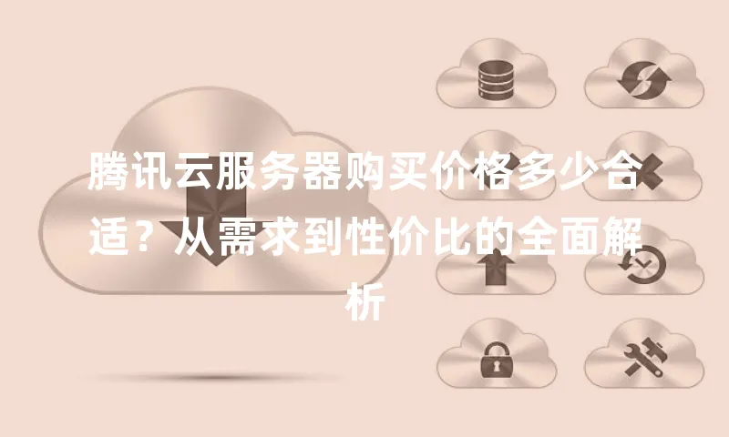 腾讯云服务器购买价格多少合适？从需求到性价比的全面解析