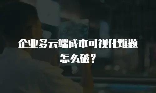 企业多云端成本可视化难题怎么破？