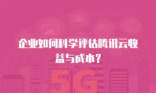 企业如何科学评估腾讯云收益与成本？
