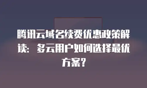 腾讯云域名续费优惠政策解读：多云用户如何选择最优方案？
