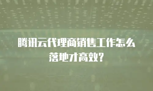 腾讯云代理商销售工作怎么落地才高效？