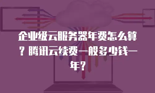 企业级云服务器年费怎么算？腾讯云续费一般多少钱一年？