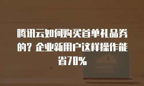 腾讯云如何购买首单礼品券的？企业新用户这样操作能省70%