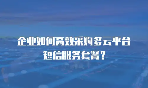 企业如何高效采购多云平台短信服务套餐？
