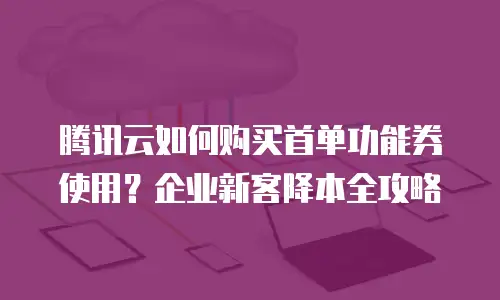 腾讯云如何购买首单功能券使用？企业新客降本全攻略