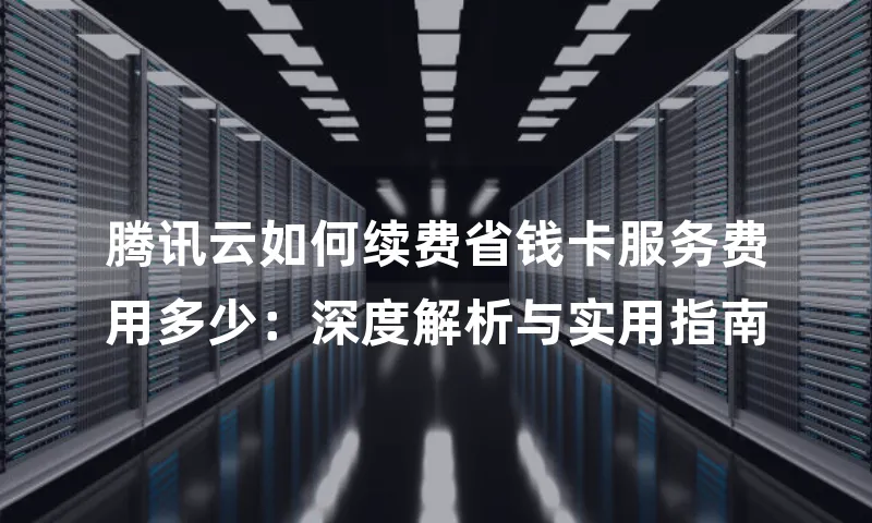 腾讯云如何续费省钱卡服务费用多少：深度解析与实用指南