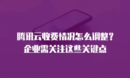 腾讯云收费情况怎么调整？企业需关注这些关键点
