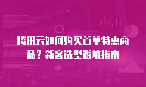 腾讯云如何购买首单特惠商品？新客选型避坑指南