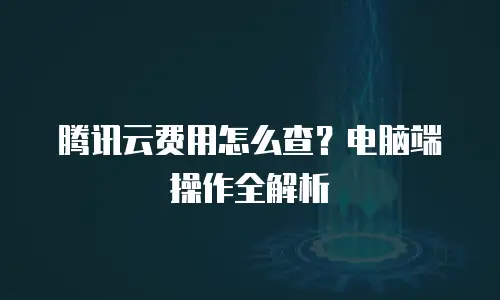 腾讯云费用怎么查？电脑端操作全解析