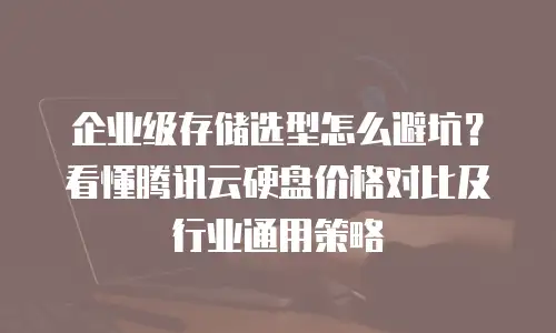 企业级存储选型怎么避坑？看懂腾讯云硬盘价格对比及行业通用策略