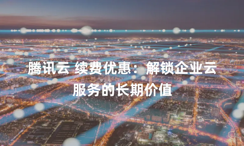 腾讯云 续费优惠：解锁企业云服务的长期价值