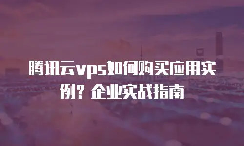 腾讯云vps如何购买应用实例？企业实战指南
